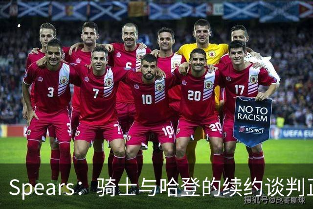 Spears：骑士与哈登的续约谈判正稳步推进 双方都很有耐心